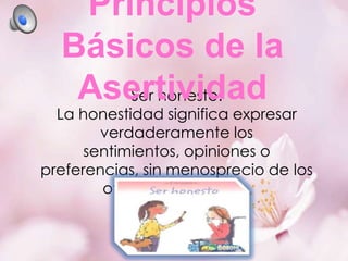 Principios
Básicos de la
Asertividad
Ser honesto:

La honestidad significa expresar
verdaderamente los
sentimientos, opiniones o
preferencias, sin menosprecio de los
otros ni de sí mismo

 