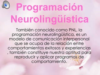 Programación
Neurolingüística
También conocido como PNL, la
programación neurolingüística, es un
modelo de comunicación interpersonal
que se ocupa de la relación entre
comportamientos exitosos y experiencias
, también constituye nuestra aptitud para
reproducir y aplicar programas de
comportamiento.

 