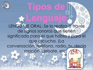 Tipos de
Lenguaje
LENGUAJE ORAL: Se lo realiza a través
de signos sonoros que tienen
significado para el que habla y para el
que escucha. (La
conversación, teléfono, radio, tv, decla
mación, debate, etc.)

 