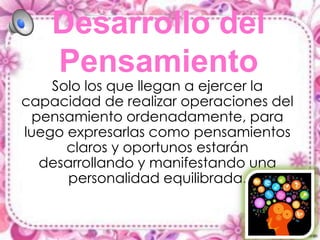 Desarrollo del
Pensamiento

Solo los que llegan a ejercer la
capacidad de realizar operaciones del
pensamiento ordenadamente, para
luego expresarlas como pensamientos
claros y oportunos estarán
desarrollando y manifestando una
personalidad equilibrada.

 