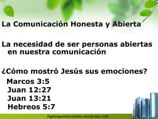 La Comunicación Honesta y Abierta

La necesidad de ser personas abiertas
 en nuestra comunicación

¿Cómo mostró Jesús sus emociones?
 Marcos 3:5
 Juan 12:27
 Juan 13:21
 Hebreos 5:7
 