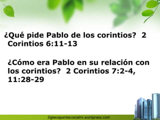 ¿Qué pide Pablo de los corintios? 2
 Corintios 6:11-13

¿Cómo era Pablo en su relación con
los corintios? 2 Corintios 7:2-4,
11:28-29
 