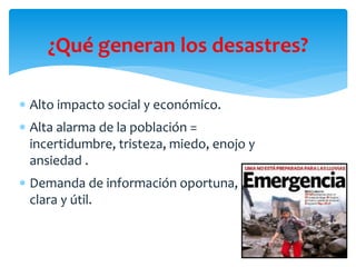 ¿Qué generan los desastres?
 Alto impacto social y económico.
 Alta alarma de la población =
incertidumbre, tristeza, mi...