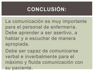 La comunicación es muy importante
para el personal de enfermería.
Debe aprender a ser asertivo, a
hablar y a escuchar de manera
apropiada.
Debe ser capaz de comunicarse
verbal e inverbalmente para el
máximo y fluida comunicación con
su paciente.
CONCLUSIÓN:
 