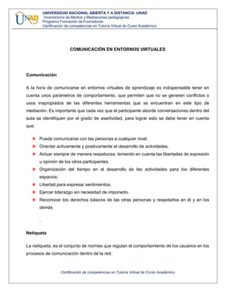 Certificación de competencias en Tutoría Virtual de Curso Académico
UNIVERSIDAD NACIONAL ABIERTA Y A DISTANCIA -UNAD
Vicerrectoría de Medios y Mediaciones pedagógicas
Programa Formación de Formadores
Certificación de competencias en Tutoría Virtual de Curso Académico
COMUNICACIÓN EN ENTORNOS VIRTUALES
Comunicación
A la hora de comunicarse en entornos virtuales de aprendizaje es indispensable tener en
cuenta unos parámetros de comportamiento, que permiten que no se generen conflictos o
usos inapropiados de las diferentes herramientas que se encuentran en este tipo de
mediación. Es importante que cada vez que el participante aborde conversaciones dentro del
aula se identifiquen por el grado de asertividad, para lograr esto se debe tener en cuenta
que:
Puede comunicarse con las personas a cualquier nivel.
Orientar activamente y positivamente el desarrollo de actividades.
Actuar siempre de manera respetuosa, teniendo en cuenta las libertades de expresión
u opinión de los otros participantes.
Organización del tiempo en el desarrollo de las actividades para los diferentes
espacios.
Libertad para expresar sentimientos.
Ejercer liderazgo sin necesidad de imponerlo.
Reconocer los derechos básicos de las otras personas y respetarlos en él y en los
demás
.
Netiqueta
La netiqueta, es el conjunto de normas que regulan el comportamiento de los usuarios en los
procesos de comunicación dentro de la red.
 