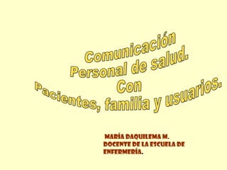 Comunicación Personal de salud. Con  Pacientes, familia y usuarios.  María Daquilema M. Docente de la Escuela de enfermería .  