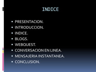 INDICE

 PRESENTACION.
 INTRODUCCION.
 INDICE.
 BLOGS.
 WEBQUEST.
 CONVERSACION EN LINEA.
 MENSAJERIA INSTANTANEA.
 CONCLUSION.
 