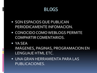 BLOGS

 SON ESPACIOS QUE PUBLICAN
  PERIODICAMENTE INFOMACION.
 CONOCIDO COMO WEBLOGS PERMITE
  COMPARTIR COMENTARIOS.
 YA SEA
  IMÁGENES, PAGINAS, PROGRAMACION EN
  LENGUAJE HTML ETC.
 UNA GRAN HERRAMIENTA PARA LAS
  PUBLICACIONES.
 
