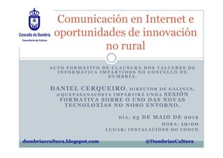 Comunicación en Internet e
           oportunidades de innovación
                    no rural
         ACTO FORMATIVO DE CLAUSURA DOS TALLERES DE
           INFORMÁTICA IMPARTIDOS NO CONCELLO DE
                          DUMBRÍA.


          DANIEL CERQUEIRO,     DIRECTOR DE GALINUS,
            @QUEPASANACOSTA IMPARTIRÁ UNHA SESIÓN
             FORMATIVA SOBRE O USO DAS NOVAS
              TECNOLOXÍAS NO NOSO ENTORNO.

                                  DÍA:   25 DE MAIO DE 2012
                                                 HORA: 19:00
                               LUGAR: INSTALACIÓNS DO CONCO

dumbriaecultura.blogspot.com                @DumbriaeCultura
 