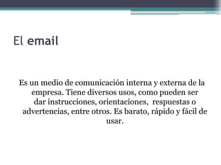 El email 
Es un medio de comunicación interna y externa de la 
empresa. Tiene diversos usos, como pueden ser 
dar instrucciones, orientaciones, respuestas o 
advertencias, entre otros. Es barato, rápido y fácil de 
usar. 
 