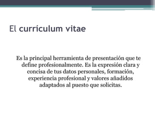 El currículum vitae 
Es la principal herramienta de presentación que te 
define profesionalmente. Es la expresión clara y 
concisa de tus datos personales, formación, 
experiencia profesional y valores añadidos 
adaptados al puesto que solicitas. 
 