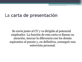 La carta de presentación 
Se envía junto al CV y va dirigida al potencial 
empleador. La función de esta carta es llamar su 
atención, marcar la diferencia con los demás 
aspirantes al puesto y, en definitiva, conseguir una 
entrevista personal. 
 