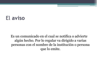 El aviso 
Es un comunicado en el cual se notifica o advierte 
algún hecho. Por lo regular va dirigido a varias 
personas con el nombre de la institución o persona 
que lo emite. 
 