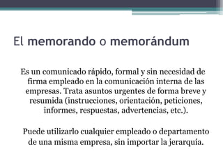 El memorando o memorándum 
Es un comunicado rápido, formal y sin necesidad de 
firma empleado en la comunicación interna de las 
empresas. Trata asuntos urgentes de forma breve y 
resumida (instrucciones, orientación, peticiones, 
informes, respuestas, advertencias, etc.). 
Puede utilizarlo cualquier empleado o departamento 
de una misma empresa, sin importar la jerarquía. 
 