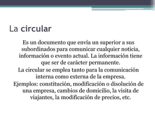 La circular 
Es un documento que envía un superior a sus 
subordinados para comunicar cualquier noticia, 
información o evento actual. La información tiene 
que ser de carácter permanente. 
La circular se emplea tanto para la comunicación 
interna como externa de la empresa. 
Ejemplos: constitución, modificación o disolución de 
una empresa, cambios de domicilio, la visita de 
viajantes, la modificación de precios, etc. 
 
