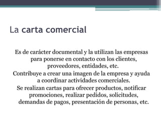 La carta comercial 
Es de carácter documental y la utilizan las empresas 
para ponerse en contacto con los clientes, 
proveedores, entidades, etc. 
Contribuye a crear una imagen de la empresa y ayuda 
a coordinar actividades comerciales. 
Se realizan cartas para ofrecer productos, notificar 
promociones, realizar pedidos, solicitudes, 
demandas de pagos, presentación de personas, etc. 
 