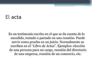 El acta 
Es un testimonio escrito en el que se da cuenta de lo 
sucedido, tratado o pactado en una reunión. Puede 
servir como prueba en un juicio. Normalmente se 
escriben en el “Libro de Actas”. Ejemplos: elección 
de una persona para un cargo, reunión del directorio 
de una empresa, reunión de un consorcio, etc. 
 