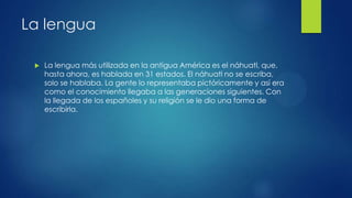 La lengua


La lengua más utilizada en la antigua América es el náhuatl, que,
hasta ahora, es hablada en 31 estados. El náhuatl no se escriba,
solo se hablaba. La gente lo representaba pictóricamente y así era
como el conocimiento llegaba a las generaciones siguientes. Con
la llegada de los españoles y su religión se le dio una forma de
escribirla.

 