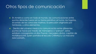Otros tipos de comunicación


En América como en todo el mundo, las comunicaciones entre
puntos distantes fueron en su forma primitiva: el humo, las fogatas,
el sonido de las caracolas marinos, la percusión originada por
tambores, u otros elementos.



 Dentro del universo mexica la comunicación entre diferentes
puntos se hacía por medio de mensajeros o "painani”, estos
estaban consagrados al dios Paynal, mensajero divino, capitán de
Huitzillopochtli, quien portaba el escudo CHIMALLI y La macana
MACUAHUITL.

 