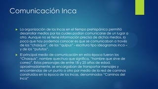 Comunicación Inca


La organización de los Incas en el tiempo prehispánico permitió
desarrollar medios por los cuales podían comunicarse de un lugar a
otro. Aunque no se tiene información precisa de dichos medios, lo
poco que hoy podemos conocer es que se comunicaban a través
de los “chasquis”, de los “quipus” - escritura tipo ideogramas inca –
y de los “pututos”.



El principal medio de comunicación en esta época fueron los
“Chasquis”, nombre quechua que significa, “hombre que sirve de
correo”. Estos personajes de entre 18 y 25 años de edad,
aproximadamente, se encargaban de transportar mensajes y
encomiendas de un punto a otro por medio de la red de caminos
construidos en la época de los Incas, denominados “Caminos del
Inca”

 