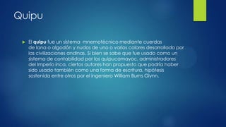 Quipu


El quipu fue un sistema mnemotécnico mediante cuerdas
de lana o algodón y nudos de uno o varios colores desarrollado por
las civilizaciones andinas. Si bien se sabe que fue usado como un
sistema de contabilidad por los quipucamayoc, administradores
del Imperio inca, ciertos autores han propuesto que podría haber
sido usado también como una forma de escritura, hipótesis
sostenida entre otros por el ingeniero William Burns Glynn.

 
