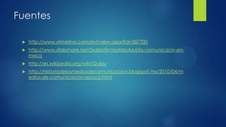 Fuentes


http://www.xtimeline.com/evt/view.aspx?id=587700



http://www.slideshare.net/DiabloSinVestidoAzul/la-comunicacin-enmxico



http://es.wikipedia.org/wiki/Quipu



http://historiadelosmediosdecomunicacion.blogspot.mx/2010/04/m
edios-de-comunicacion-epoca.html

 