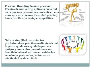 Personal Branding (marca personal),
Técnica de marketing aplicada en la red
en la que una persona se convierte en una
marca, es crearse una identidad propia y
hacer de ella una ventaja competitiva.
Networking (Red de contactos
profesionales), práctica mediante al cual
la gente ayuda o es ayudada por sus
amigos y conocidos para obtener un
beneficio laboral, se basa en cuidar las
relaciones personales, su índice de
efectividad es de un 80%
 
