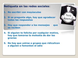 Netiqueta en las redes sociales:
1. No escribir con mayúsculas
2. Si se pregunta algo, hay que agradecer
todas las respuestas
3. Hay que responder a los mensajes que
se reciben
4. Si alguien te felicita por cualquier motivo,
hay que tomarse la molestia de dar las
gracias
5. No hay que unirse a grupos que ridiculicen
a alguien o fomenten el odio
 