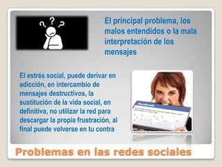 Problemas en las redes sociales
El principal problema, los
malos entendidos o la mala
interpretación de los
mensajes
El estrés social, puede derivar en
adicción, en intercambio de
mensajes destructivos, la
sustitución de la vida social, en
definitiva, no utilizar la red para
descargar la propia frustración, al
final puede volverse en tu contra
 