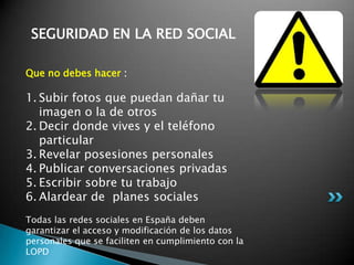 SEGURIDAD EN LA RED SOCIAL
Que no debes hacer :
1. Subir fotos que puedan dañar tu
imagen o la de otros
2. Decir donde vives y el teléfono
particular
3. Revelar posesiones personales
4. Publicar conversaciones privadas
5. Escribir sobre tu trabajo
6. Alardear de planes sociales
Todas las redes sociales en España deben
garantizar el acceso y modificación de los datos
personales que se faciliten en cumplimiento con la
LOPD
 