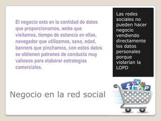 Negocio en la red social
Las redes
sociales no
pueden hacer
negocio
vendiendo
directamente
los datos
personales
porque
violarían la
LOPD
El negocio esta en la cantidad de datos
que proporcionamos, webs que
visitamos, tiempo de estancia en ellas,
navegador que utilizamos, sexo, edad,
banners que pinchamos, con estos datos
se obtienen patrones de conducta muy
valiosos para elaborar estrategias
comerciales.
 