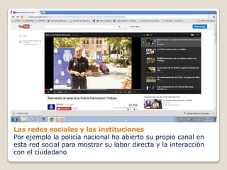 Las redes sociales y las instituciones
Por ejemplo la policía nacional ha abierto su propio canal en
esta red social para mostrar su labor directa y la interacción
con el ciudadano
 