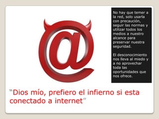 “Dios mío, prefiero el infierno si esta
conectado a internet”
No hay que temer a
la red, solo usarla
con precaución,
seguir las normas y
utilizar todos los
medios a nuestro
alcance para
preservar nuestra
seguridad.
El desconocimiento
nos lleva al miedo y
a no aprovechar
toda las
oportunidades que
nos ofrece.
 