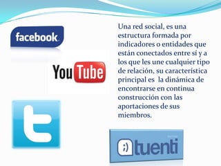 Una red social, es una
estructura formada por
indicadores o entidades que
están conectados entre sí y a
los que les une cualquier tipo
de relación, su característica
principal es la dinámica de
encontrarse en continua
construcción con las
aportaciones de sus
miembros.
 