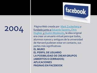 2004 PáginaWeb creada por Mark Zuckerberg y
fundado junto a Eduardo Saverin, Chris
Hughes y Dustin Moskovitz, la idea original
era crear un anuario virtual para que todos,
alumnos nuevos y antiguos de la universidad
de Harvard pudiesen estar en contacto, sus
partes más significativas:
EL MURO
EL PERFIL DE USUARIO
LA POSIBILIDAD DE CREAR GRUPOS
(ABIERTOSO CERRADOS)
APLICACIONES
PÁGINAS EN FACEBOOK
 