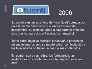Su nombre es un acrónimo de “tu entidad”, creada por
un estudiante americano que vino a España de
intercambio, su éxito se debe a que durante años ha
sido lo único parecido a Facebook en español.
Tiene como objetivo principal preservar la privacidad
de sus miembros solo se puede entrar con invitación y
los buscadores no tienen acceso a sus contenidos.
En común con otras redes, los formularios, las
invitaciones y recientemente se ha añadido el video
chat.
2006
 