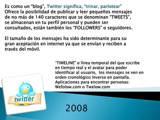 2008
Es como un “blog”, Twitter significa, “trinar, parlotear”
Ofrece la posibilidad de publicar y leer pequeños mensajes
de no más de 140 caracteres que se denominan “TWEETS”,
se almacenan en tu perfil personal y pueden ser
consultados, están también los “FOLLOWERS” o seguidores.
El tamaño de los mensajes ha sido determinante para su
gran aceptación en internet ya que se envían y reciben a
través del móvil.
“TIMELINE” o línea temporal del que escribe
en tiempo real y el avatar para poder
identificar al usuario, los mensajes se ven en
orden cronológico inverso en pantalla.
Aplicaciones para encontrar personas:
Wefolow.com o Twelow.com
 