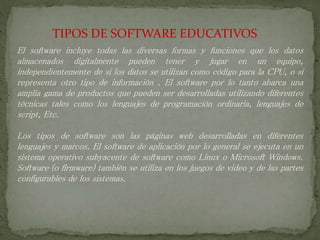 TIPOS DE SOFTWARE EDUCATIVOS
El software incluye todas las diversas formas y funciones que los datos
almacenados digitalmente pueden tener y jugar en un equipo,
independientemente de si los datos se utilizan como código para la CPU, o si
representa otro tipo de información . El software por lo tanto abarca una
amplia gama de productos que pueden ser desarrolladas utilizando diferentes
técnicas tales como los lenguajes de programación ordinaria, lenguajes de
script, Etc.
Los tipos de software son las páginas web desarrolladas en diferentes
lenguajes y marcos. El software de aplicación por lo general se ejecuta en un
sistema operativo subyacente de software como Linux o Microsoft Windows.
Software (o firmware) también se utiliza en los juegos de video y de las partes
configurables de los sistemas.
 