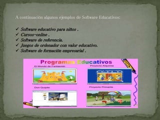 A continuación algunos ejemplos de Software Educativos:
 Software educativo para niños .
 Cursos-online .
 Software de referencia.
 Juegos de ordenador con valor educativo.
 Software de formación empresarial .
.
 
