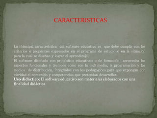 CARACTERISTICAS
La Principal característica del software educativo es que debe cumplir con los
criterios o propósitos expresados en el programa de estudio o en la situación
para la cual se diseñan y lograr el aprendizaje.
El software diseñado con propósitos educativos o de formación aprovecha los
aspectos funcionales y técnicos como son la multimedia, la programación y los
medios de distribución, integrados con los pedagógicos para que expongan con
claridad el contenido y competencias que pretendan desarrollar.
Uso didáctico: El software educativo son materiales elaborados con una
finalidad didáctica.
 