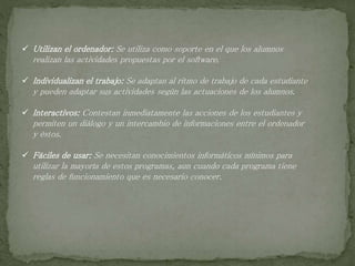  Utilizan el ordenador: Se utiliza como soporte en el que los alumnos
realizan las actividades propuestas por el software.
 Individualizan el trabajo: Se adaptan al ritmo de trabajo de cada estudiante
y pueden adaptar sus actividades según las actuaciones de los alumnos.
 Interactivos: Contestan inmediatamente las acciones de los estudiantes y
permiten un diálogo y un intercambio de informaciones entre el ordenador
y éstos.
 Fáciles de usar: Se necesitan conocimientos informáticos mínimos para
utilizar la mayoría de estos programas, aun cuando cada programa tiene
reglas de funcionamiento que es necesario conocer.
 