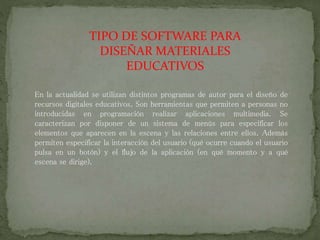 TIPO DE SOFTWARE PARA
DISEÑAR MATERIALES
EDUCATIVOS
En la actualidad se utilizan distintos programas de autor para el diseño de
recursos digitales educativos. Son herramientas que permiten a personas no
introducidas en programación realizar aplicaciones multimedia. Se
caracterizan por disponer de un sistema de menús para especificar los
elementos que aparecen en la escena y las relaciones entre ellos. Además
permiten especificar la interacción del usuario (qué ocurre cuando el usuario
pulsa en un botón) y el flujo de la aplicación (en qué momento y a qué
escena se dirige).
 