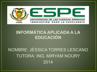 INFORMÁTICA APLICADA A LA
EDUCACIÓN
NOMBRE: JÉSSICA TORRES LESCANO
TUTORA: ING. MIRYAM NOURY
2014
 