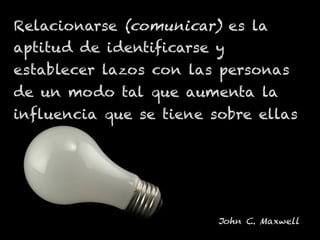 Relacionarse (comunicar) es la
aptitud de identificarse y
establecer lazos con las personas
de un modo tal que aumenta la
influencia que se tiene sobre ellas
John C. Maxwell
 