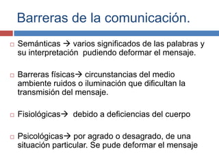 Barreras de la comunicación.
 Semánticas  varios significados de las palabras y
su interpretación pudiendo deformar el mensaje.
 Barreras físicas circunstancias del medio
ambiente ruidos o iluminación que dificultan la
transmisión del mensaje.
 Fisiológicas debido a deficiencias del cuerpo
 Psicológicas por agrado o desagrado, de una
situación particular. Se pude deformar el mensaje
 