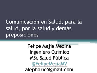 Comunicación en Salud, para la
salud, por la salud y demás
preposiciones
Felipe Mejía Medina
Ingeniero Químico
MSc Salud Pública
@FelipeMejiaMV
alephoric@gmail.com
 