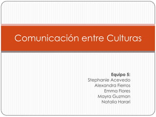 Comunicación entre Culturas


                         Equipo 5:
               Stephanie Acevedo
                  Alexandra Fierros
                      Emma Flores
                   Mayra Guzman
                     Natalia Harari
 