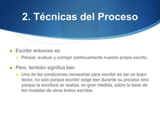 2. Técnicas del Proceso
S  Escribir entonces es:
S  Pensar, evaluar y corregir continuamente nuestro propio escrito.

S  Pero, también significa leer.
S  Una de las condiciones necesarias para escribir es ser un buen

lector, no solo porque escribir exige leer durante su proceso sino
porque la escritura se realiza, en gran medida, sobre la base de
los modelos de otros textos escritos.

 