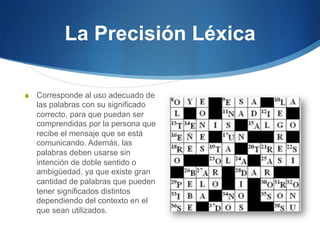 La Precisión Léxica
S  Corresponde al uso adecuado de

las palabras con su significado
correcto, para que puedan ser
comprendidas por la persona que
recibe el mensaje que se está
comunicando. Además, las
palabras deben usarse sin
intención de doble sentido o
ambigüedad, ya que existe gran
cantidad de palabras que pueden
tener significados distintos
dependiendo del contexto en el
que sean utilizados.

 
