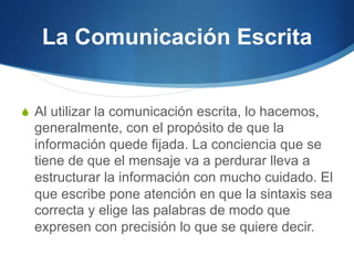 La Comunicación Escrita
S  Al utilizar la comunicación escrita, lo hacemos,

generalmente, con el propósito de que la
información quede fijada. La conciencia que se
tiene de que el mensaje va a perdurar lleva a
estructurar la información con mucho cuidado. El
que escribe pone atención en que la sintaxis sea
correcta y elige las palabras de modo que
expresen con precisión lo que se quiere decir.

 